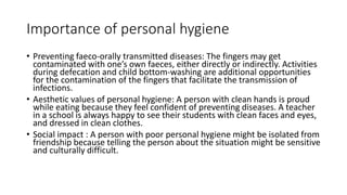 Importance of personal hygiene
• Preventing faeco-orally transmitted diseases: The fingers may get
contaminated with one’s own faeces, either directly or indirectly. Activities
during defecation and child bottom-washing are additional opportunities
for the contamination of the fingers that facilitate the transmission of
infections.
• Aesthetic values of personal hygiene: A person with clean hands is proud
while eating because they feel confident of preventing diseases. A teacher
in a school is always happy to see their students with clean faces and eyes,
and dressed in clean clothes.
• Social impact : A person with poor personal hygiene might be isolated from
friendship because telling the person about the situation might be sensitive
and culturally difficult.
 