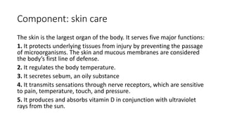 Component: skin care
The skin is the largest organ of the body. It serves five major functions:
1. It protects underlying tissues from injury by preventing the passage
of microorganisms. The skin and mucous membranes are considered
the body’s first line of defense.
2. It regulates the body temperature.
3. It secretes sebum, an oily substance
4. It transmits sensations through nerve receptors, which are sensitive
to pain, temperature, touch, and pressure.
5. It produces and absorbs vitamin D in conjunction with ultraviolet
rays from the sun.
 