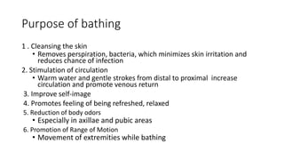 Purpose of bathing
1 . Cleansing the skin
• Removes perspiration, bacteria, which minimizes skin irritation and
reduces chance of infection
2. Stimulation of circulation
• Warm water and gentle strokes from distal to proximal increase
circulation and promote venous return
3. Improve self-image
4. Promotes feeling of being refreshed, relaxed
5. Reduction of body odors
• Especially in axillae and pubic areas
6. Promotion of Range of Motion
• Movement of extremities while bathing
 
