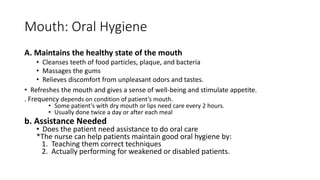 Mouth: Oral Hygiene
A. Maintains the healthy state of the mouth
• Cleanses teeth of food particles, plaque, and bacteria
• Massages the gums
• Relieves discomfort from unpleasant odors and tastes.
• Refreshes the mouth and gives a sense of well-being and stimulate appetite.
. Frequency depends on condition of patient’s mouth.
• Some patient’s with dry mouth or lips need care every 2 hours.
• Usually done twice a day or after each meal
b. Assistance Needed
• Does the patient need assistance to do oral care
*The nurse can help patients maintain good oral hygiene by:
1. Teaching them correct techniques
2. Actually performing for weakened or disabled patients.
 