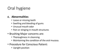 Oral hygiene
c. Abnormalities
• Loose or missing teeth
• Swelling and bleeding of gums
• Unusual mouth odor
• Pain or stinging in mouth structures
• Brushing Major concerns are:
• Thoroughness in cleansing
• Maintaining the condition of the oral mucosa.
• Procedure for Conscious Patient:
• Upright position
 