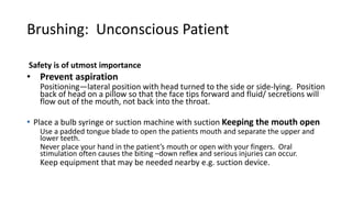 Brushing: Unconscious Patient
Safety is of utmost importance
• Prevent aspiration
Positioning—lateral position with head turned to the side or side-lying. Position
back of head on a pillow so that the face tips forward and fluid/ secretions will
flow out of the mouth, not back into the throat.
• Place a bulb syringe or suction machine with suction Keeping the mouth open
Use a padded tongue blade to open the patients mouth and separate the upper and
lower teeth.
Never place your hand in the patient’s mouth or open with your fingers. Oral
stimulation often causes the biting –down reflex and serious injuries can occur.
Keep equipment that may be needed nearby e.g. suction device.
 