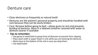 Denture care
• Clean dentures as frequently as natural teeth
• Dentures are the patient’s personal property and should be handled with
care because they can be easily broken.
• Care: Remove before going to bed – allows gums to rest and prevents
buildup of bacteria. Store in a labeled container covered with water or
denture cleaner if available
• Tips to remember:
– Use gauze or washcloth to grasp front of dentures to prevent from slipping
– Place wash cloth or paper towel in sink while you are cleaning the dentures
– Work close to the bottom of the sink in case you drop them.
– Use tepid water
 