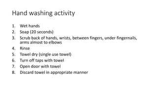 Hand washing activity
1. Wet hands
2. Soap (20 seconds)
3. Scrub back of hands, wrists, between fingers, under fingernails,
arms almost to elbows
4. Rinse
5. Towel dry (single use towel)
6. Turn off taps with towel
7. Open door with towel
8. Discard towel in appropriate manner
 