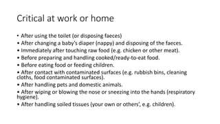 Critical at work or home
• After using the toilet (or disposing faeces)
• After changing a baby’s diaper (nappy) and disposing of the faeces.
• Immediately after touching raw food (e.g. chicken or other meat).
• Before preparing and handling cooked/ready-to-eat food.
• Before eating food or feeding children.
• After contact with contaminated surfaces (e.g. rubbish bins, cleaning
cloths, food contaminated surfaces).
• After handling pets and domestic animals.
• After wiping or blowing the nose or sneezing into the hands (respiratory
hygiene).
• After handling soiled tissues (your own or others’, e.g. children).
 