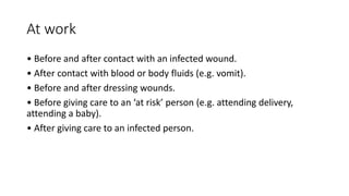 At work
• Before and after contact with an infected wound.
• After contact with blood or body fluids (e.g. vomit).
• Before and after dressing wounds.
• Before giving care to an ‘at risk’ person (e.g. attending delivery,
attending a baby).
• After giving care to an infected person.
 