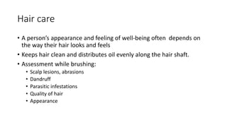 Hair care
• A person’s appearance and feeling of well-being often depends on
the way their hair looks and feels
• Keeps hair clean and distributes oil evenly along the hair shaft.
• Assessment while brushing:
• Scalp lesions, abrasions
• Dandruff
• Parasitic infestations
• Quality of hair
• Appearance
 