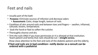 Feet and nails
• Usually part of the bath
• Purpose: Eliminate sources of infection and decrease odors
• Assessment: Color, shape length, texture of nails
• Condition of skin around nails and between toes and fingers – swollen, inflamed,
callused, lesions, temperature.
• Soak the hand or foot to soften the cuticles
• Thoroughly cleanse and dry
• Trim the nails ONLY if you have permission or it is allowed at that institution.
Teach patient and family that nails should be cut – straight across.
Show close attention to the feet and nails of the diabetic patient and the elderly.
If feet and nails are in bad condition– notify doctor so a consult can be
ordered with a podiatrist
 