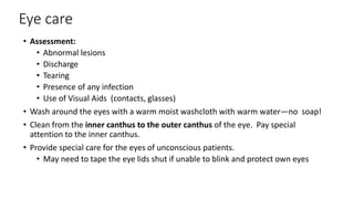 Eye care
• Assessment:
• Abnormal lesions
• Discharge
• Tearing
• Presence of any infection
• Use of Visual Aids (contacts, glasses)
• Wash around the eyes with a warm moist washcloth with warm water—no soap!
• Clean from the inner canthus to the outer canthus of the eye. Pay special
attention to the inner canthus.
• Provide special care for the eyes of unconscious patients.
• May need to tape the eye lids shut if unable to blink and protect own eyes
 