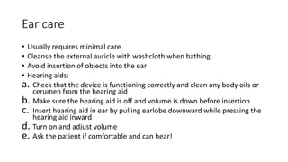 Ear care
• Usually requires minimal care
• Cleanse the external auricle with washcloth when bathing
• Avoid insertion of objects into the ear
• Hearing aids:
a. Check that the device is functioning correctly and clean any body oils or
cerumen from the hearing aid
b. Make sure the hearing aid is off and volume is down before insertion
c. Insert hearing aid in ear by pulling earlobe downward while pressing the
hearing aid inward
d. Turn on and adjust volume
e. Ask the patient if comfortable and can hear!
 