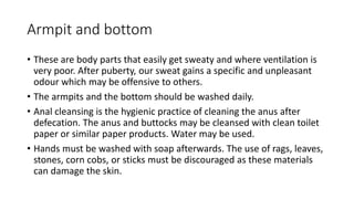 Armpit and bottom
• These are body parts that easily get sweaty and where ventilation is
very poor. After puberty, our sweat gains a specific and unpleasant
odour which may be offensive to others.
• The armpits and the bottom should be washed daily.
• Anal cleansing is the hygienic practice of cleaning the anus after
defecation. The anus and buttocks may be cleansed with clean toilet
paper or similar paper products. Water may be used.
• Hands must be washed with soap afterwards. The use of rags, leaves,
stones, corn cobs, or sticks must be discouraged as these materials
can damage the skin.
 