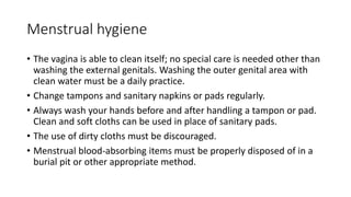 Menstrual hygiene
• The vagina is able to clean itself; no special care is needed other than
washing the external genitals. Washing the outer genital area with
clean water must be a daily practice.
• Change tampons and sanitary napkins or pads regularly.
• Always wash your hands before and after handling a tampon or pad.
Clean and soft cloths can be used in place of sanitary pads.
• The use of dirty cloths must be discouraged.
• Menstrual blood-absorbing items must be properly disposed of in a
burial pit or other appropriate method.
 