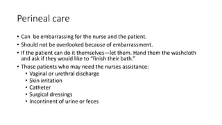 Perineal care
• Can be embarrassing for the nurse and the patient.
• Should not be overlooked because of embarrassment.
• If the patient can do it themselves—let them. Hand them the washcloth
and ask if they would like to “finish their bath.”
• Those patients who may need the nurses assistance:
• Vaginal or urethral discharge
• Skin irritation
• Catheter
• Surgical dressings
• Incontinent of urine or feces
 