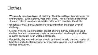 Clothes
• We usually have two layers of clothing. The internal layer is underwear (or
underclothes) such as pants, vest and T-shirt. These are right next to our
skin and collect sweat and dead skin cells, which can stain the cloth.
• Underwear must be washed more frequently than the outer layer of
clothing.
• Clothes hygiene is an important aspect of one’s dignity. Changing used
clothes for clean ones every day is recommended. Washing dirty clothes
requires adequate clean water, detergents.
• If possible, the washed clothes should be ironed to help the destruction of
body lice and nits. Boiling water or insecticides can be used to destroy
clothes infestation.
 