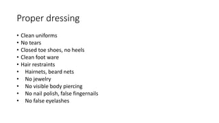 Proper dressing
• Clean uniforms
• No tears
• Closed toe shoes, no heels
• Clean foot ware
• Hair restraints
• Hairnets, beard nets
• No jewelry
• No visible body piercing
• No nail polish, false fingernails
• No false eyelashes
 