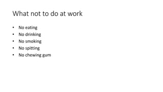 What not to do at work
• No eating
• No drinking
• No smoking
• No spitting
• No chewing gum
 