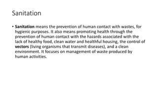Sanitation
• Sanitation means the prevention of human contact with wastes, for
hygienic purposes. It also means promoting health through the
prevention of human contact with the hazards associated with the
lack of healthy food, clean water and healthful housing, the control of
vectors (living organisms that transmit diseases), and a clean
environment. It focuses on management of waste produced by
human activities.
 