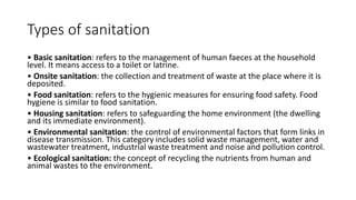 Types of sanitation
• Basic sanitation: refers to the management of human faeces at the household
level. It means access to a toilet or latrine.
• Onsite sanitation: the collection and treatment of waste at the place where it is
deposited.
• Food sanitation: refers to the hygienic measures for ensuring food safety. Food
hygiene is similar to food sanitation.
• Housing sanitation: refers to safeguarding the home environment (the dwelling
and its immediate environment).
• Environmental sanitation: the control of environmental factors that form links in
disease transmission. This category includes solid waste management, water and
wastewater treatment, industrial waste treatment and noise and pollution control.
• Ecological sanitation: the concept of recycling the nutrients from human and
animal wastes to the environment.
 