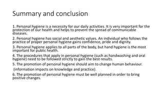 Summary and conclusion
1. Personal hygiene is a necessity for our daily activities. It is very important for the
protection of our health and helps to prevent the spread of communicable
diseases.
2. Personal hygiene has social and aesthetic values. An individual who follows the
practice of proper personal hygiene gains confidence, pride and dignity.
3. Personal hygiene applies to all parts of the body, but hand hygiene is the most
important for public health.
4. The procedures that apply in personal hygiene (such as handwashing and oral
hygiene) need to be followed strictly to gain the best results.
5. The promotion of personal hygiene should aim to change human behaviour.
(information impacts on knowledge and practice).
6. The promotion of personal hygiene must be well planned in order to bring
positive changes.
 