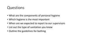 Questions
• What are the components of personal hygiene
• Which hygiene is the most important
• When are we expected to report to our supervisors
• List out the type of sanitation you know
• Outline the guidelines for bathing
 