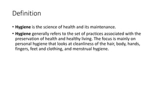Definition
• Hygiene is the science of health and its maintenance.
• Hygiene generally refers to the set of practices associated with the
preservation of health and healthy living. The focus is mainly on
personal hygiene that looks at cleanliness of the hair, body, hands,
fingers, feet and clothing, and menstrual hygiene.
 