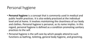 Personal hygiene
• Personal hygiene is a concept that is commonly used in medical and
public health practices. It is also widely practiced at the individual
level and at home. It involves maintaining the cleanliness of our body
and clothes. Personal hygiene is personal, as its name implies. In this
regard, personal hygiene is defined as a condition promoting sanitary
practices to the self.
• Personal hygiene is the self-care by which people attend to such
functions as bathing, toileting, general body hygiene, and grooming.
 