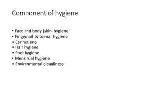 Component of hygiene
• Face and body (skin) hygiene
• Fingernail & toenail hygiene
• Ear hygiene
• Hair hygiene
• Foot hygiene
• Menstrual hygiene
• Environmental cleanliness
gare components personal hygiene :
• • Face hygiene
• Following are components personal hygiene :
• • Face hygiene
• • Fingernail & Toenail hygiene
• • Ear hygiene
• • Hair hygiene
 
