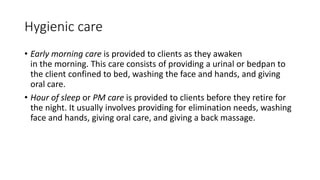 Hygienic care
• Early morning care is provided to clients as they awaken
in the morning. This care consists of providing a urinal or bedpan to
the client confined to bed, washing the face and hands, and giving
oral care.
• Hour of sleep or PM care is provided to clients before they retire for
the night. It usually involves providing for elimination needs, washing
face and hands, giving oral care, and giving a back massage.
 