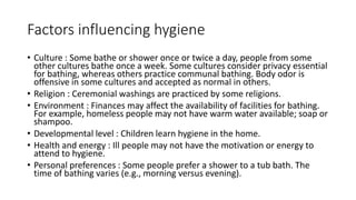 Factors influencing hygiene
• Culture : Some bathe or shower once or twice a day, people from some
other cultures bathe once a week. Some cultures consider privacy essential
for bathing, whereas others practice communal bathing. Body odor is
offensive in some cultures and accepted as normal in others.
• Religion : Ceremonial washings are practiced by some religions.
• Environment : Finances may affect the availability of facilities for bathing.
For example, homeless people may not have warm water available; soap or
shampoo.
• Developmental level : Children learn hygiene in the home.
• Health and energy : Ill people may not have the motivation or energy to
attend to hygiene.
• Personal preferences : Some people prefer a shower to a tub bath. The
time of bathing varies (e.g., morning versus evening).
 