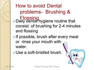 How to avoid Dental
problems- Brushing &
Flossing
Daily dental hygiene routine that
consist of brushing for 2-4 minutes
and flossing
If possible, brush after every meal
or rinse your mouth with warm
water.
Use a soft-bristled brush.
2/6/2020 Yasser Elsnosy HSE Trainer
 