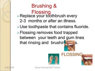 Brushing &
Flossing
Replace your toothbrush every
2-3 months or after an illness.
Use toothpaste that contains fluoride.
Flossing removes food trapped
between your teeth and gum lines
that rinsing and brushing miss.
FLOSSING
2/6/2020 Yasser Elsnosy HSE Trainer
 
