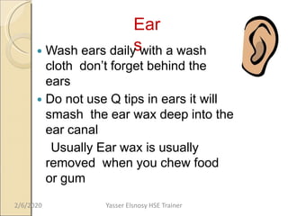 Ear
s Wash ears daily with a wash
cloth don’t forget behind the
ears
 Do not use Q tips in ears it will
smash the ear wax deep into the
ear canal
Usually Ear wax is usually
removed when you chew food
or gum
2/6/2020 Yasser Elsnosy HSE Trainer
 