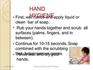HAND
HYGIENE First, wet hands and apply liquid or
clean bar of soap.
 Rub your hands together and scrub all
surfaces (palms, fingers, and in
between).
 Continue for 10-15 seconds. Soap
combined with the scrubbing action
that helps remove germs. Rinse well and dry your
hands.
2/6/2020 Yasser Elsnosy HSE Trainer
 