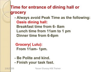Time for entrance of dining hall or
grocery
- Always avoid Peak Time as the following:
Oasis dining hall:
Breakfast time from 6- 8am
Lunch time from 11am to 1 pm
Dinner time from 6-8pm
Grocery( Lulu):
From 11am- 1pm.
- Be Polite and kind.
- Finish your task fast.
2/6/2020 Yasser Elsnosy HSE Trainer
 