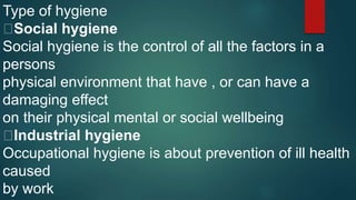 Type of hygiene
Social hygiene
Social hygiene is the control of all the factors in a
persons
physical environment that have , or can have a
damaging effect
on their physical mental or social wellbeing
Industrial hygiene
Occupational hygiene is about prevention of ill health
caused
by work
 