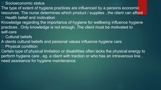 Socioeconomic status
The type of extent of hygiene practices are influenced by a persons economic
resources. The nurse determines which product / supplies , the client can afford
Health belief and motivation
Knowledge regarding the importance of hygiene for wellbeing influence hygiene
practices . Only knowledge is not enough. The client must be motivated to
self-care
Cultural beliefs
A clients cultural beliefs and personal values influence hygiene care
Physical condition
Certain type of physical limitation or disabilities often lacks the physical energy to
perform hygiene care , eg. a client with traction or who has an intravenous line ,
need assistance for hygiene maintenance
 