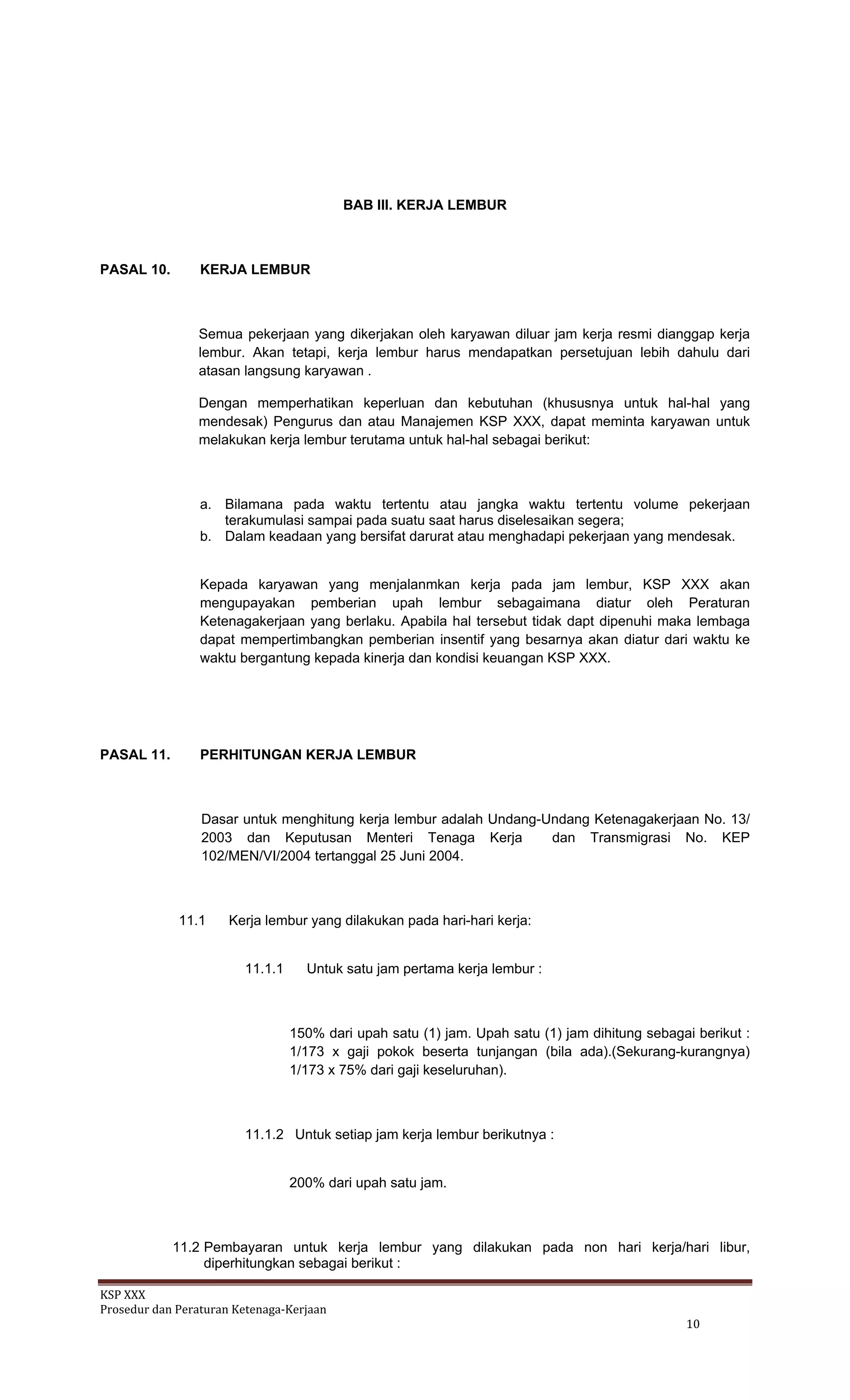 KSP XXX 
Prosedur dan Peraturan Ketenaga‐Kerjaan 
   10 
BAB III. KERJA LEMBUR
PASAL 10. KERJA LEMBUR
Semua pekerjaan yang dikerjakan oleh karyawan diluar jam kerja resmi dianggap kerja
lembur. Akan tetapi, kerja lembur harus mendapatkan persetujuan lebih dahulu dari
atasan langsung karyawan .
Dengan memperhatikan keperluan dan kebutuhan (khususnya untuk hal-hal yang
mendesak) Pengurus dan atau Manajemen KSP XXX, dapat meminta karyawan untuk
melakukan kerja lembur terutama untuk hal-hal sebagai berikut:
a. Bilamana pada waktu tertentu atau jangka waktu tertentu volume pekerjaan
terakumulasi sampai pada suatu saat harus diselesaikan segera;
b. Dalam keadaan yang bersifat darurat atau menghadapi pekerjaan yang mendesak.
Kepada karyawan yang menjalanmkan kerja pada jam lembur, KSP XXX akan
mengupayakan pemberian upah lembur sebagaimana diatur oleh Peraturan
Ketenagakerjaan yang berlaku. Apabila hal tersebut tidak dapt dipenuhi maka lembaga
dapat mempertimbangkan pemberian insentif yang besarnya akan diatur dari waktu ke
waktu bergantung kepada kinerja dan kondisi keuangan KSP XXX.
PASAL 11. PERHITUNGAN KERJA LEMBUR
Dasar untuk menghitung kerja lembur adalah Undang-Undang Ketenagakerjaan No. 13/
2003 dan Keputusan Menteri Tenaga Kerja dan Transmigrasi No. KEP
102/MEN/VI/2004 tertanggal 25 Juni 2004.
11.1 Kerja lembur yang dilakukan pada hari-hari kerja:
11.1.1 Untuk satu jam pertama kerja lembur :
150% dari upah satu (1) jam. Upah satu (1) jam dihitung sebagai berikut :
1/173 x gaji pokok beserta tunjangan (bila ada).(Sekurang-kurangnya)
1/173 x 75% dari gaji keseluruhan).
11.1.2 Untuk setiap jam kerja lembur berikutnya :
200% dari upah satu jam.
11.2 Pembayaran untuk kerja lembur yang dilakukan pada non hari kerja/hari libur,
diperhitungkan sebagai berikut :
 