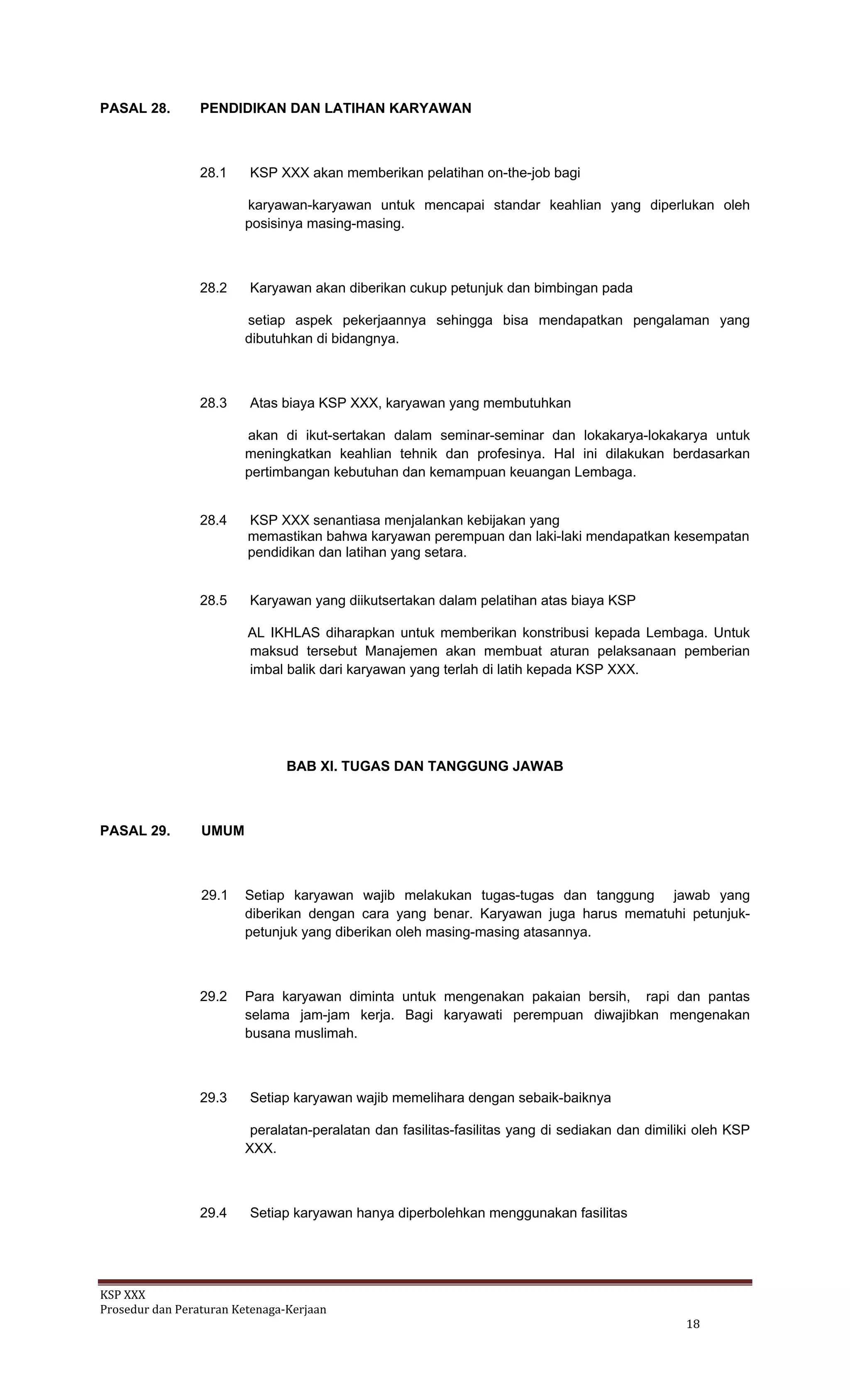 KSP XXX 
Prosedur dan Peraturan Ketenaga‐Kerjaan 
   18 
PASAL 28. PENDIDIKAN DAN LATIHAN KARYAWAN
28.1 KSP XXX akan memberikan pelatihan on-the-job bagi
karyawan-karyawan untuk mencapai standar keahlian yang diperlukan oleh
posisinya masing-masing.
28.2 Karyawan akan diberikan cukup petunjuk dan bimbingan pada
setiap aspek pekerjaannya sehingga bisa mendapatkan pengalaman yang
dibutuhkan di bidangnya.
28.3 Atas biaya KSP XXX, karyawan yang membutuhkan
akan di ikut-sertakan dalam seminar-seminar dan lokakarya-lokakarya untuk
meningkatkan keahlian tehnik dan profesinya. Hal ini dilakukan berdasarkan
pertimbangan kebutuhan dan kemampuan keuangan Lembaga.
28.4 KSP XXX senantiasa menjalankan kebijakan yang
memastikan bahwa karyawan perempuan dan laki-laki mendapatkan kesempatan
pendidikan dan latihan yang setara.
28.5 Karyawan yang diikutsertakan dalam pelatihan atas biaya KSP
AL IKHLAS diharapkan untuk memberikan konstribusi kepada Lembaga. Untuk
maksud tersebut Manajemen akan membuat aturan pelaksanaan pemberian
imbal balik dari karyawan yang terlah di latih kepada KSP XXX.
BAB XI. TUGAS DAN TANGGUNG JAWAB
PASAL 29. UMUM
29.1 Setiap karyawan wajib melakukan tugas-tugas dan tanggung jawab yang
diberikan dengan cara yang benar. Karyawan juga harus mematuhi petunjuk-
petunjuk yang diberikan oleh masing-masing atasannya.
29.2 Para karyawan diminta untuk mengenakan pakaian bersih, rapi dan pantas
selama jam-jam kerja. Bagi karyawati perempuan diwajibkan mengenakan
busana muslimah.
29.3 Setiap karyawan wajib memelihara dengan sebaik-baiknya
peralatan-peralatan dan fasilitas-fasilitas yang di sediakan dan dimiliki oleh KSP
XXX.
29.4 Setiap karyawan hanya diperbolehkan menggunakan fasilitas
 