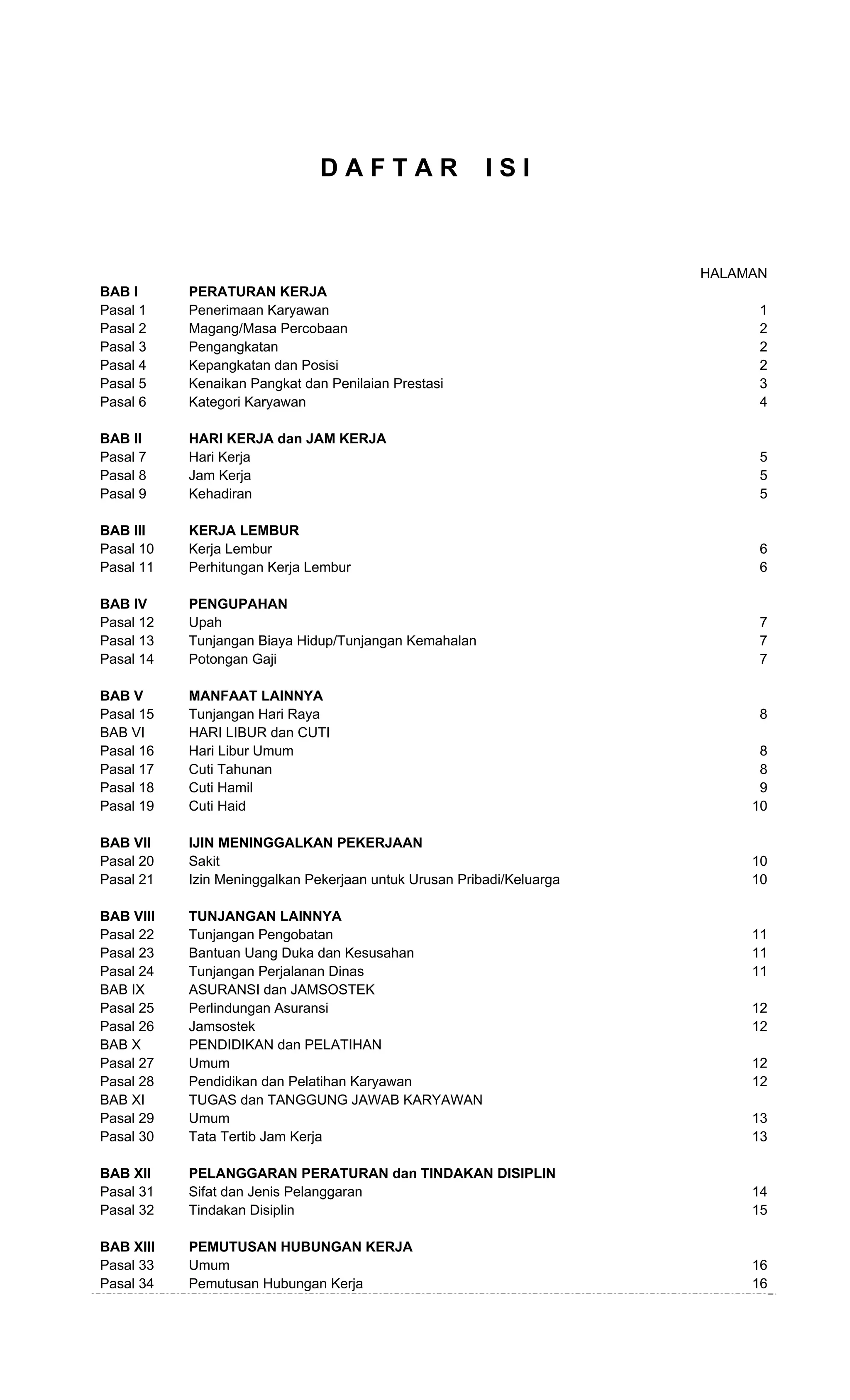  
D A F T A R I S I
HALAMAN
BAB I PERATURAN KERJA
Pasal 1 Penerimaan Karyawan 1
Pasal 2 Magang/Masa Percobaan 2
Pasal 3 Pengangkatan 2
Pasal 4 Kepangkatan dan Posisi 2
Pasal 5 Kenaikan Pangkat dan Penilaian Prestasi 3
Pasal 6 Kategori Karyawan 4
BAB II HARI KERJA dan JAM KERJA
Pasal 7 Hari Kerja 5
Pasal 8 Jam Kerja 5
Pasal 9 Kehadiran 5
BAB III KERJA LEMBUR
Pasal 10 Kerja Lembur 6
Pasal 11 Perhitungan Kerja Lembur 6
BAB IV PENGUPAHAN
Pasal 12 Upah 7
Pasal 13 Tunjangan Biaya Hidup/Tunjangan Kemahalan 7
Pasal 14 Potongan Gaji 7
BAB V MANFAAT LAINNYA
Pasal 15 Tunjangan Hari Raya 8
BAB VI HARI LIBUR dan CUTI
Pasal 16 Hari Libur Umum 8
Pasal 17 Cuti Tahunan 8
Pasal 18 Cuti Hamil 9
Pasal 19 Cuti Haid 10
BAB VII IJIN MENINGGALKAN PEKERJAAN
Pasal 20 Sakit 10
Pasal 21 Izin Meninggalkan Pekerjaan untuk Urusan Pribadi/Keluarga 10
BAB VIII TUNJANGAN LAINNYA
Pasal 22 Tunjangan Pengobatan 11
Pasal 23 Bantuan Uang Duka dan Kesusahan 11
Pasal 24 Tunjangan Perjalanan Dinas 11
BAB IX ASURANSI dan JAMSOSTEK
Pasal 25 Perlindungan Asuransi 12
Pasal 26 Jamsostek 12
BAB X PENDIDIKAN dan PELATIHAN
Pasal 27 Umum 12
Pasal 28 Pendidikan dan Pelatihan Karyawan 12
BAB XI TUGAS dan TANGGUNG JAWAB KARYAWAN
Pasal 29 Umum 13
Pasal 30 Tata Tertib Jam Kerja 13
BAB XII PELANGGARAN PERATURAN dan TINDAKAN DISIPLIN
Pasal 31 Sifat dan Jenis Pelanggaran 14
Pasal 32 Tindakan Disiplin 15
BAB XIII PEMUTUSAN HUBUNGAN KERJA
Pasal 33 Umum 16
Pasal 34 Pemutusan Hubungan Kerja 16
 