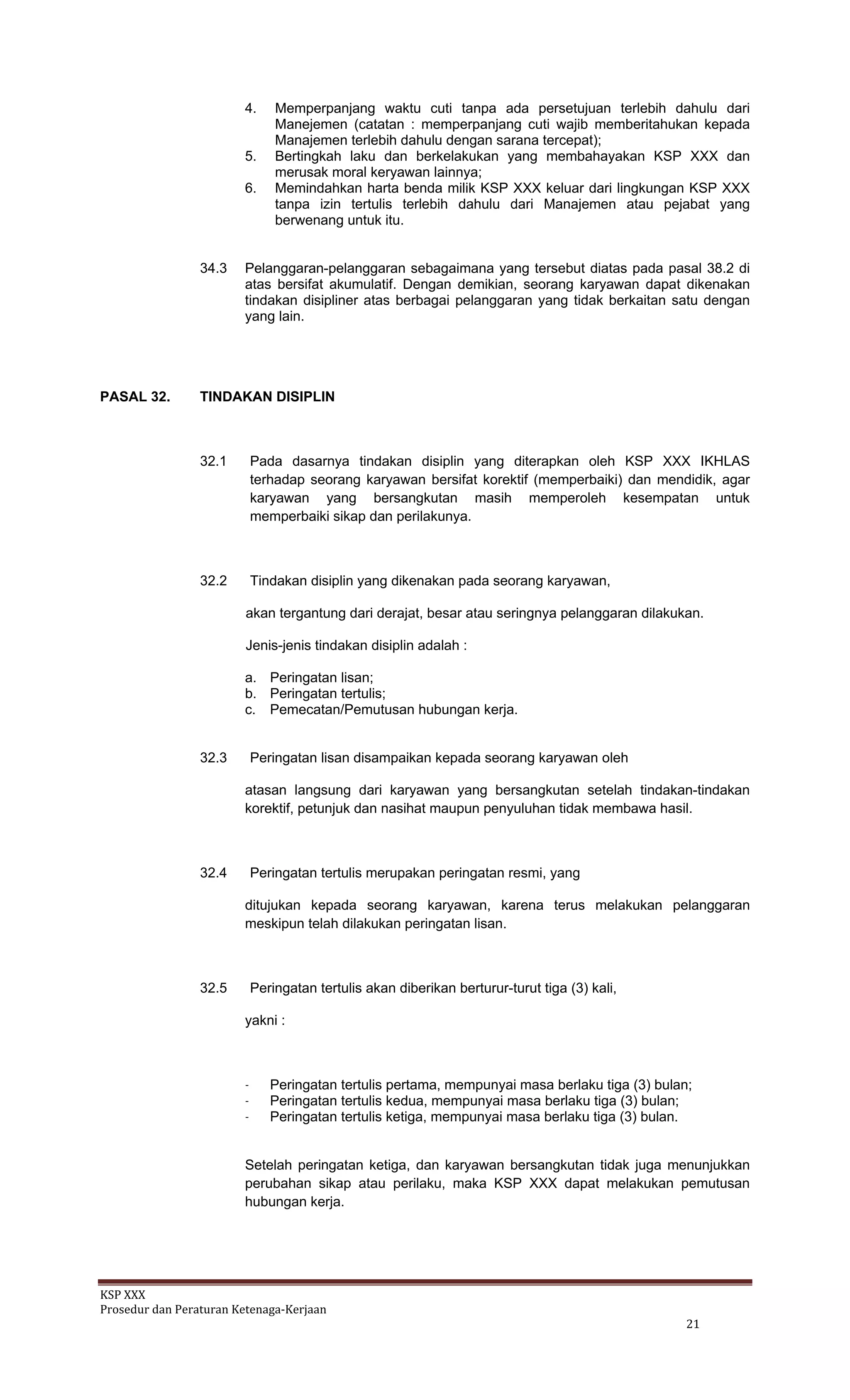 KSP XXX 
Prosedur dan Peraturan Ketenaga‐Kerjaan 
   21 
4. Memperpanjang waktu cuti tanpa ada persetujuan terlebih dahulu dari
Manejemen (catatan : memperpanjang cuti wajib memberitahukan kepada
Manajemen terlebih dahulu dengan sarana tercepat);
5. Bertingkah laku dan berkelakukan yang membahayakan KSP XXX dan
merusak moral keryawan lainnya;
6. Memindahkan harta benda milik KSP XXX keluar dari lingkungan KSP XXX
tanpa izin tertulis terlebih dahulu dari Manajemen atau pejabat yang
berwenang untuk itu.
34.3 Pelanggaran-pelanggaran sebagaimana yang tersebut diatas pada pasal 38.2 di
atas bersifat akumulatif. Dengan demikian, seorang karyawan dapat dikenakan
tindakan disipliner atas berbagai pelanggaran yang tidak berkaitan satu dengan
yang lain.
PASAL 32. TINDAKAN DISIPLIN
32.1 Pada dasarnya tindakan disiplin yang diterapkan oleh KSP XXX IKHLAS
terhadap seorang karyawan bersifat korektif (memperbaiki) dan mendidik, agar
karyawan yang bersangkutan masih memperoleh kesempatan untuk
memperbaiki sikap dan perilakunya.
32.2 Tindakan disiplin yang dikenakan pada seorang karyawan,
akan tergantung dari derajat, besar atau seringnya pelanggaran dilakukan.
Jenis-jenis tindakan disiplin adalah :
a. Peringatan lisan;
b. Peringatan tertulis;
c. Pemecatan/Pemutusan hubungan kerja.
32.3 Peringatan lisan disampaikan kepada seorang karyawan oleh
atasan langsung dari karyawan yang bersangkutan setelah tindakan-tindakan
korektif, petunjuk dan nasihat maupun penyuluhan tidak membawa hasil.
32.4 Peringatan tertulis merupakan peringatan resmi, yang
ditujukan kepada seorang karyawan, karena terus melakukan pelanggaran
meskipun telah dilakukan peringatan lisan.
32.5 Peringatan tertulis akan diberikan berturur-turut tiga (3) kali,
yakni :
- Peringatan tertulis pertama, mempunyai masa berlaku tiga (3) bulan;
- Peringatan tertulis kedua, mempunyai masa berlaku tiga (3) bulan;
- Peringatan tertulis ketiga, mempunyai masa berlaku tiga (3) bulan.
Setelah peringatan ketiga, dan karyawan bersangkutan tidak juga menunjukkan
perubahan sikap atau perilaku, maka KSP XXX dapat melakukan pemutusan
hubungan kerja.
 