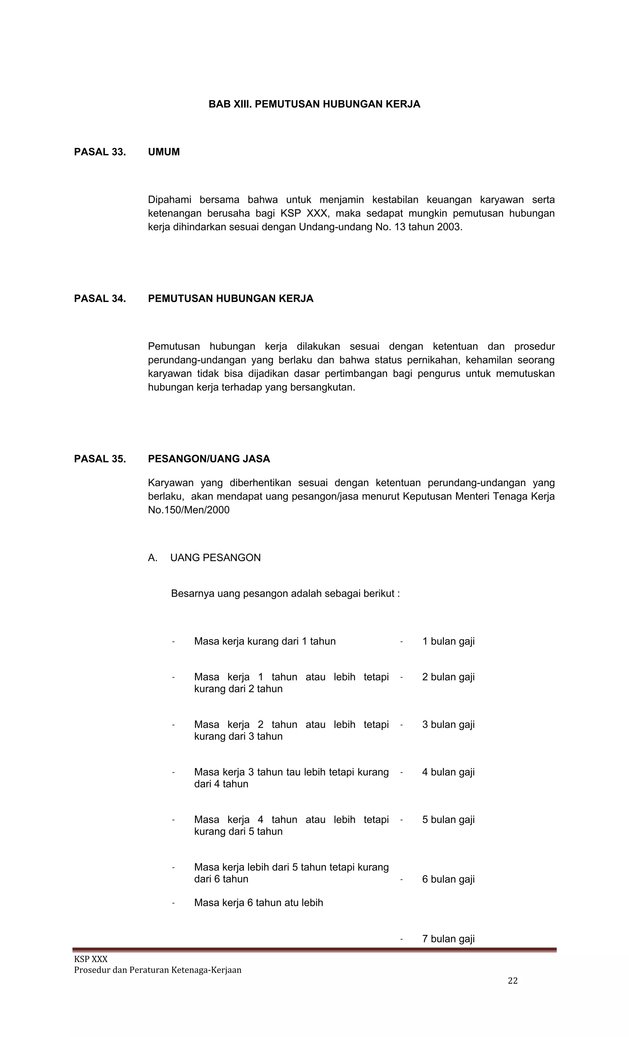 KSP XXX 
Prosedur dan Peraturan Ketenaga‐Kerjaan 
   22 
BAB XIII. PEMUTUSAN HUBUNGAN KERJA
PASAL 33. UMUM
Dipahami bersama bahwa untuk menjamin kestabilan keuangan karyawan serta
ketenangan berusaha bagi KSP XXX, maka sedapat mungkin pemutusan hubungan
kerja dihindarkan sesuai dengan Undang-undang No. 13 tahun 2003.
PASAL 34. PEMUTUSAN HUBUNGAN KERJA
Pemutusan hubungan kerja dilakukan sesuai dengan ketentuan dan prosedur
perundang-undangan yang berlaku dan bahwa status pernikahan, kehamilan seorang
karyawan tidak bisa dijadikan dasar pertimbangan bagi pengurus untuk memutuskan
hubungan kerja terhadap yang bersangkutan.
PASAL 35. PESANGON/UANG JASA
Karyawan yang diberhentikan sesuai dengan ketentuan perundang-undangan yang
berlaku, akan mendapat uang pesangon/jasa menurut Keputusan Menteri Tenaga Kerja
No.150/Men/2000
A. UANG PESANGON
Besarnya uang pesangon adalah sebagai berikut :
- Masa kerja kurang dari 1 tahun - 1 bulan gaji
- Masa kerja 1 tahun atau lebih tetapi
kurang dari 2 tahun
- 2 bulan gaji
- Masa kerja 2 tahun atau lebih tetapi
kurang dari 3 tahun
- 3 bulan gaji
- Masa kerja 3 tahun tau lebih tetapi kurang
dari 4 tahun
- 4 bulan gaji
- Masa kerja 4 tahun atau lebih tetapi
kurang dari 5 tahun
- Masa kerja lebih dari 5 tahun tetapi kurang
dari 6 tahun
- Masa kerja 6 tahun atu lebih
- 5 bulan gaji
- 6 bulan gaji
- 7 bulan gaji
 
