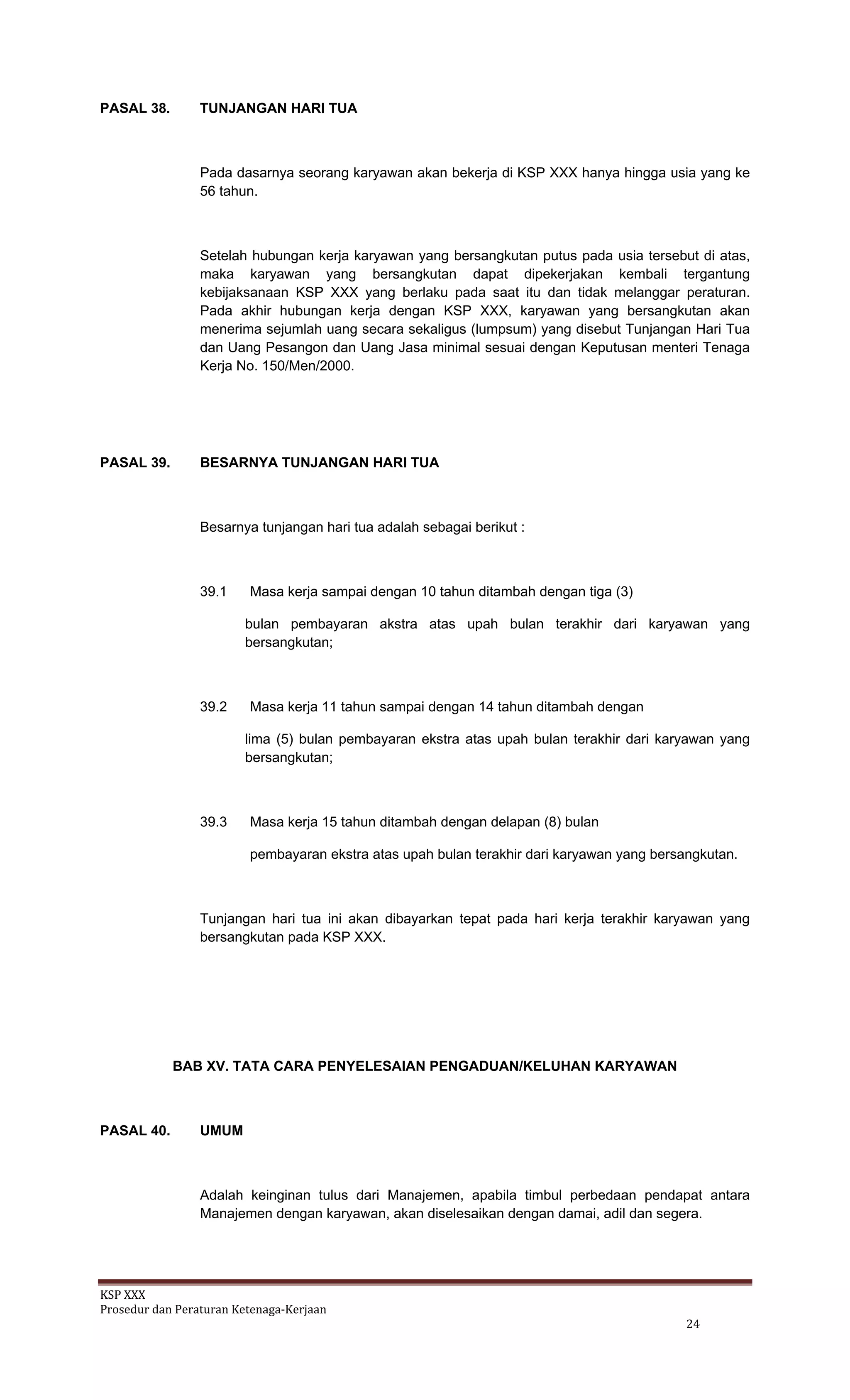 KSP XXX 
Prosedur dan Peraturan Ketenaga‐Kerjaan 
   24 
PASAL 38. TUNJANGAN HARI TUA
Pada dasarnya seorang karyawan akan bekerja di KSP XXX hanya hingga usia yang ke
56 tahun.
Setelah hubungan kerja karyawan yang bersangkutan putus pada usia tersebut di atas,
maka karyawan yang bersangkutan dapat dipekerjakan kembali tergantung
kebijaksanaan KSP XXX yang berlaku pada saat itu dan tidak melanggar peraturan.
Pada akhir hubungan kerja dengan KSP XXX, karyawan yang bersangkutan akan
menerima sejumlah uang secara sekaligus (lumpsum) yang disebut Tunjangan Hari Tua
dan Uang Pesangon dan Uang Jasa minimal sesuai dengan Keputusan menteri Tenaga
Kerja No. 150/Men/2000.
PASAL 39. BESARNYA TUNJANGAN HARI TUA
Besarnya tunjangan hari tua adalah sebagai berikut :
39.1 Masa kerja sampai dengan 10 tahun ditambah dengan tiga (3)
bulan pembayaran akstra atas upah bulan terakhir dari karyawan yang
bersangkutan;
39.2 Masa kerja 11 tahun sampai dengan 14 tahun ditambah dengan
lima (5) bulan pembayaran ekstra atas upah bulan terakhir dari karyawan yang
bersangkutan;
39.3 Masa kerja 15 tahun ditambah dengan delapan (8) bulan
pembayaran ekstra atas upah bulan terakhir dari karyawan yang bersangkutan.
Tunjangan hari tua ini akan dibayarkan tepat pada hari kerja terakhir karyawan yang
bersangkutan pada KSP XXX.
BAB XV. TATA CARA PENYELESAIAN PENGADUAN/KELUHAN KARYAWAN
PASAL 40. UMUM
Adalah keinginan tulus dari Manajemen, apabila timbul perbedaan pendapat antara
Manajemen dengan karyawan, akan diselesaikan dengan damai, adil dan segera.
 