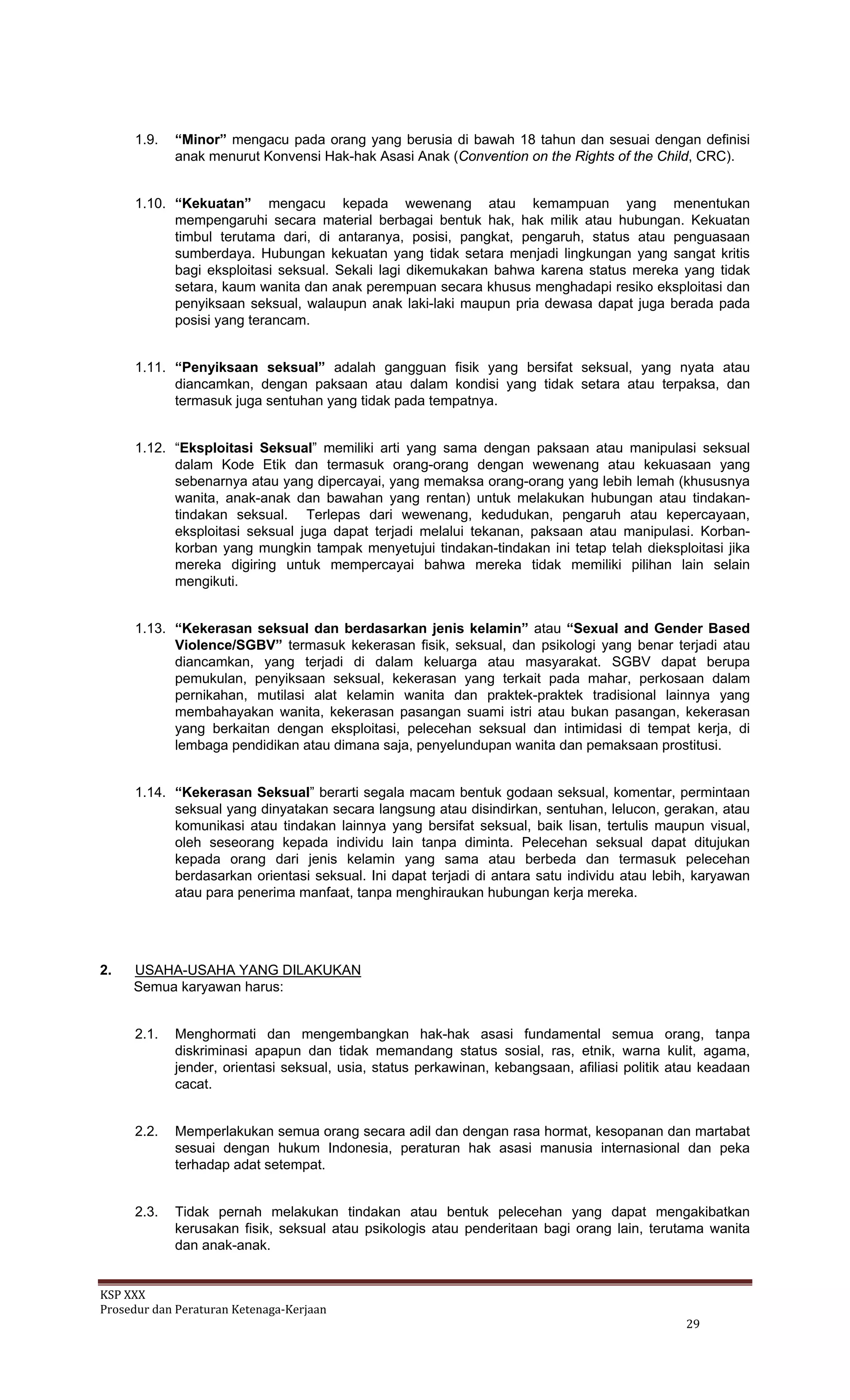 KSP XXX 
Prosedur dan Peraturan Ketenaga‐Kerjaan 
   29 
1.9. “Minor” mengacu pada orang yang berusia di bawah 18 tahun dan sesuai dengan definisi
anak menurut Konvensi Hak-hak Asasi Anak (Convention on the Rights of the Child, CRC).
1.10. “Kekuatan” mengacu kepada wewenang atau kemampuan yang menentukan
mempengaruhi secara material berbagai bentuk hak, hak milik atau hubungan. Kekuatan
timbul terutama dari, di antaranya, posisi, pangkat, pengaruh, status atau penguasaan
sumberdaya. Hubungan kekuatan yang tidak setara menjadi lingkungan yang sangat kritis
bagi eksploitasi seksual. Sekali lagi dikemukakan bahwa karena status mereka yang tidak
setara, kaum wanita dan anak perempuan secara khusus menghadapi resiko eksploitasi dan
penyiksaan seksual, walaupun anak laki-laki maupun pria dewasa dapat juga berada pada
posisi yang terancam.
1.11. “Penyiksaan seksual” adalah gangguan fisik yang bersifat seksual, yang nyata atau
diancamkan, dengan paksaan atau dalam kondisi yang tidak setara atau terpaksa, dan
termasuk juga sentuhan yang tidak pada tempatnya.
1.12. “Eksploitasi Seksual” memiliki arti yang sama dengan paksaan atau manipulasi seksual
dalam Kode Etik dan termasuk orang-orang dengan wewenang atau kekuasaan yang
sebenarnya atau yang dipercayai, yang memaksa orang-orang yang lebih lemah (khususnya
wanita, anak-anak dan bawahan yang rentan) untuk melakukan hubungan atau tindakan-
tindakan seksual. Terlepas dari wewenang, kedudukan, pengaruh atau kepercayaan,
eksploitasi seksual juga dapat terjadi melalui tekanan, paksaan atau manipulasi. Korban-
korban yang mungkin tampak menyetujui tindakan-tindakan ini tetap telah dieksploitasi jika
mereka digiring untuk mempercayai bahwa mereka tidak memiliki pilihan lain selain
mengikuti.
1.13. “Kekerasan seksual dan berdasarkan jenis kelamin” atau “Sexual and Gender Based
Violence/SGBV” termasuk kekerasan fisik, seksual, dan psikologi yang benar terjadi atau
diancamkan, yang terjadi di dalam keluarga atau masyarakat. SGBV dapat berupa
pemukulan, penyiksaan seksual, kekerasan yang terkait pada mahar, perkosaan dalam
pernikahan, mutilasi alat kelamin wanita dan praktek-praktek tradisional lainnya yang
membahayakan wanita, kekerasan pasangan suami istri atau bukan pasangan, kekerasan
yang berkaitan dengan eksploitasi, pelecehan seksual dan intimidasi di tempat kerja, di
lembaga pendidikan atau dimana saja, penyelundupan wanita dan pemaksaan prostitusi.
1.14. “Kekerasan Seksual” berarti segala macam bentuk godaan seksual, komentar, permintaan
seksual yang dinyatakan secara langsung atau disindirkan, sentuhan, lelucon, gerakan, atau
komunikasi atau tindakan lainnya yang bersifat seksual, baik lisan, tertulis maupun visual,
oleh seseorang kepada individu lain tanpa diminta. Pelecehan seksual dapat ditujukan
kepada orang dari jenis kelamin yang sama atau berbeda dan termasuk pelecehan
berdasarkan orientasi seksual. Ini dapat terjadi di antara satu individu atau lebih, karyawan
atau para penerima manfaat, tanpa menghiraukan hubungan kerja mereka.
2. USAHA-USAHA YANG DILAKUKAN
Semua karyawan harus:
2.1. Menghormati dan mengembangkan hak-hak asasi fundamental semua orang, tanpa
diskriminasi apapun dan tidak memandang status sosial, ras, etnik, warna kulit, agama,
jender, orientasi seksual, usia, status perkawinan, kebangsaan, afiliasi politik atau keadaan
cacat.
2.2. Memperlakukan semua orang secara adil dan dengan rasa hormat, kesopanan dan martabat
sesuai dengan hukum Indonesia, peraturan hak asasi manusia internasional dan peka
terhadap adat setempat.
2.3. Tidak pernah melakukan tindakan atau bentuk pelecehan yang dapat mengakibatkan
kerusakan fisik, seksual atau psikologis atau penderitaan bagi orang lain, terutama wanita
dan anak-anak.
 