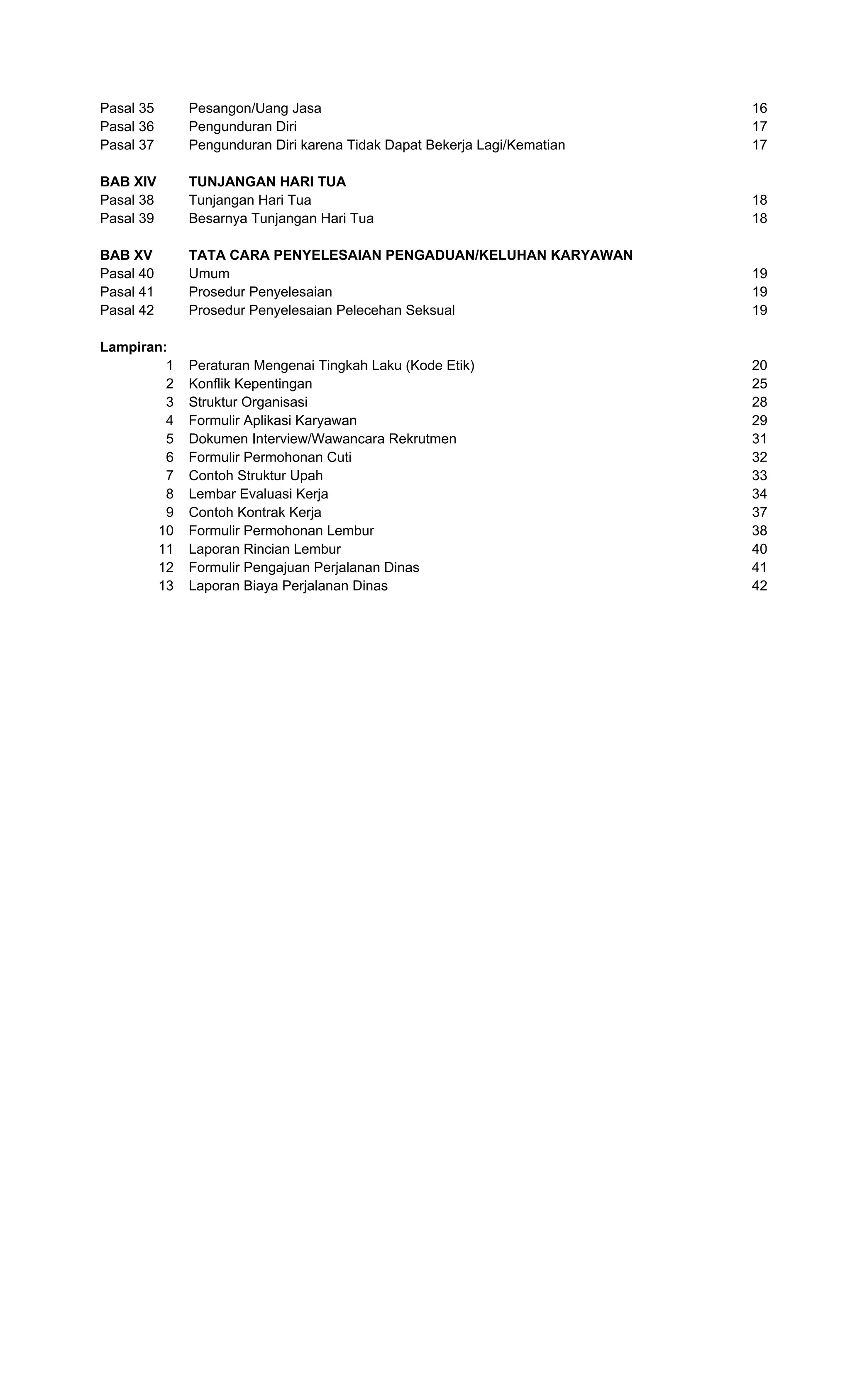 Pasal 35 Pesangon/Uang Jasa 16
Pasal 36 Pengunduran Diri 17
Pasal 37 Pengunduran Diri karena Tidak Dapat Bekerja Lagi/Kematian 17
BAB XIV TUNJANGAN HARI TUA
Pasal 38 Tunjangan Hari Tua 18
Pasal 39 Besarnya Tunjangan Hari Tua 18
BAB XV TATA CARA PENYELESAIAN PENGADUAN/KELUHAN KARYAWAN
Pasal 40 Umum 19
Pasal 41 Prosedur Penyelesaian 19
Pasal 42 Prosedur Penyelesaian Pelecehan Seksual 19
Lampiran:
1 Peraturan Mengenai Tingkah Laku (Kode Etik) 20
2 Konflik Kepentingan 25
3 Struktur Organisasi 28
4 Formulir Aplikasi Karyawan 29
5 Dokumen Interview/Wawancara Rekrutmen 31
6 Formulir Permohonan Cuti 32
7 Contoh Struktur Upah 33
8 Lembar Evaluasi Kerja 34
9 Contoh Kontrak Kerja 37
10 Formulir Permohonan Lembur 38
11 Laporan Rincian Lembur 40
12 Formulir Pengajuan Perjalanan Dinas 41
13 Laporan Biaya Perjalanan Dinas 42
 