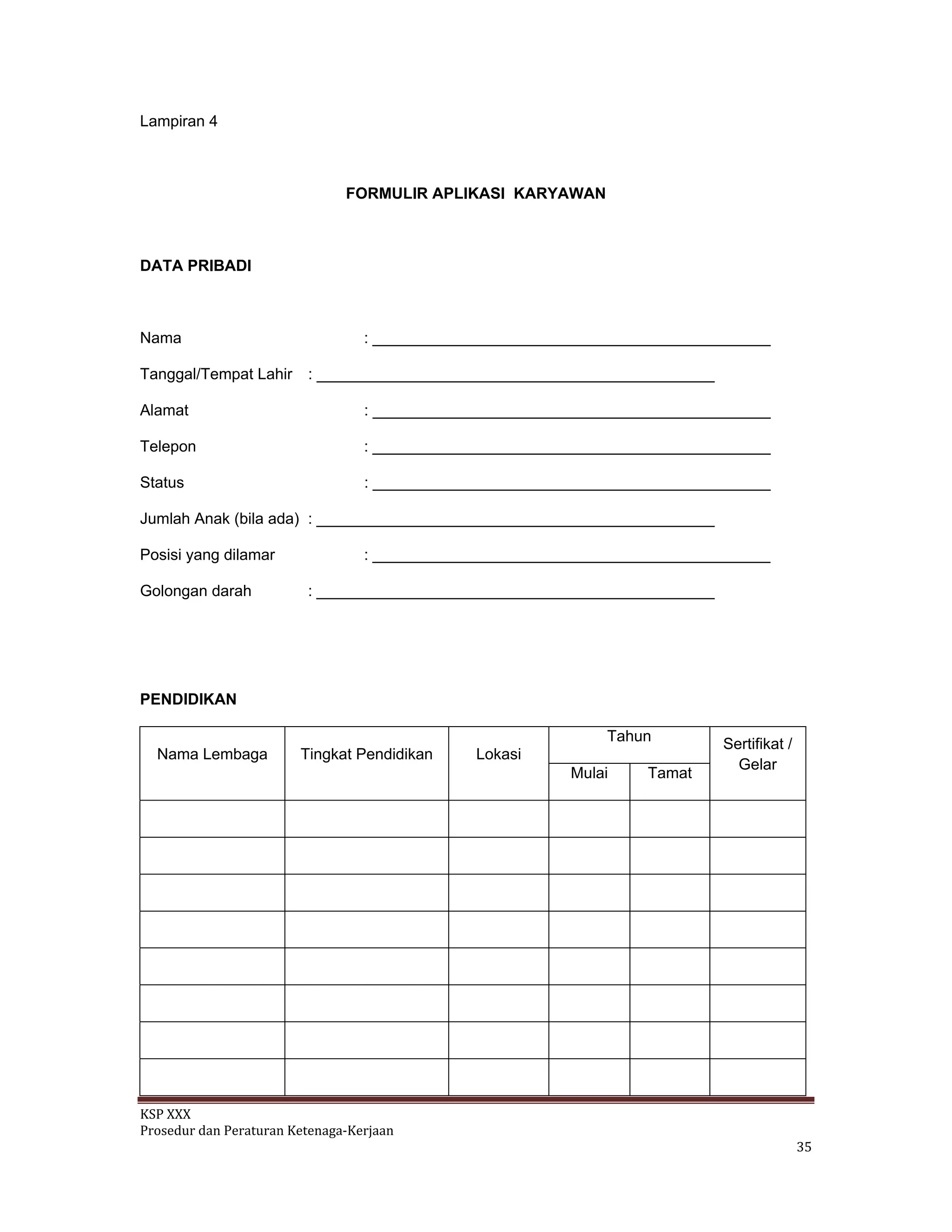 KSP XXX 
Prosedur dan Peraturan Ketenaga‐Kerjaan 
   35 
Lampiran 4
FORMULIR APLIKASI KARYAWAN
DATA PRIBADI
Nama : ______________________________________________
Tanggal/Tempat Lahir : ______________________________________________
Alamat : ______________________________________________
Telepon : ______________________________________________
Status : ______________________________________________
Jumlah Anak (bila ada) : ______________________________________________
Posisi yang dilamar : ______________________________________________
Golongan darah : ______________________________________________
PENDIDIKAN
Tahun
Nama Lembaga Tingkat Pendidikan Lokasi
Mulai Tamat
Sertifikat /
Gelar
 