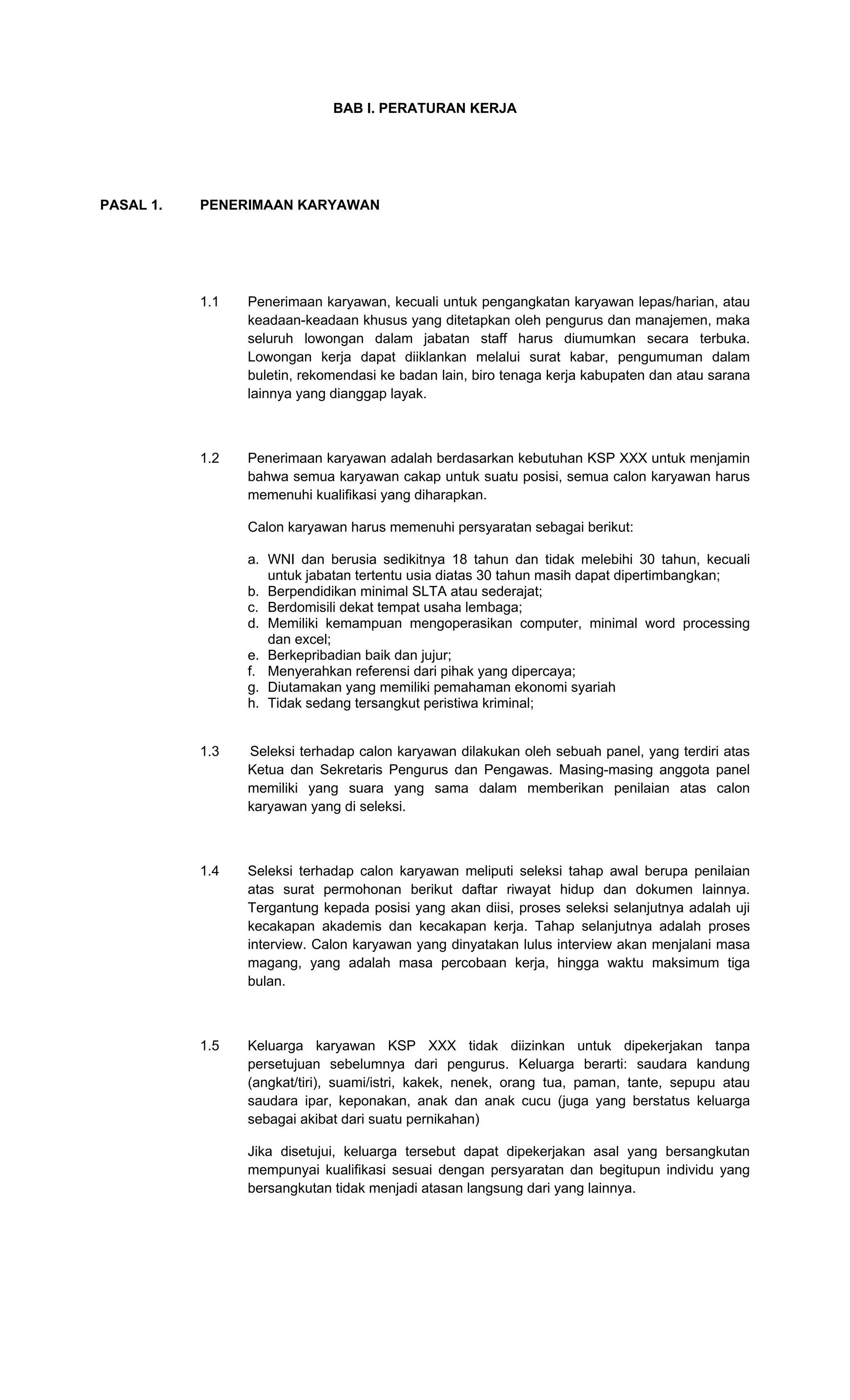 BAB I. PERATURAN KERJA
PASAL 1. PENERIMAAN KARYAWAN
1.1 Penerimaan karyawan, kecuali untuk pengangkatan karyawan lepas/harian, atau
keadaan-keadaan khusus yang ditetapkan oleh pengurus dan manajemen, maka
seluruh lowongan dalam jabatan staff harus diumumkan secara terbuka.
Lowongan kerja dapat diiklankan melalui surat kabar, pengumuman dalam
buletin, rekomendasi ke badan lain, biro tenaga kerja kabupaten dan atau sarana
lainnya yang dianggap layak.
1.2 Penerimaan karyawan adalah berdasarkan kebutuhan KSP XXX untuk menjamin
bahwa semua karyawan cakap untuk suatu posisi, semua calon karyawan harus
memenuhi kualifikasi yang diharapkan.
Calon karyawan harus memenuhi persyaratan sebagai berikut:
a. WNI dan berusia sedikitnya 18 tahun dan tidak melebihi 30 tahun, kecuali
untuk jabatan tertentu usia diatas 30 tahun masih dapat dipertimbangkan;
b. Berpendidikan minimal SLTA atau sederajat;
c. Berdomisili dekat tempat usaha lembaga;
d. Memiliki kemampuan mengoperasikan computer, minimal word processing
dan excel;
e. Berkepribadian baik dan jujur;
f. Menyerahkan referensi dari pihak yang dipercaya;
g. Diutamakan yang memiliki pemahaman ekonomi syariah
h. Tidak sedang tersangkut peristiwa kriminal;
1.3 Seleksi terhadap calon karyawan dilakukan oleh sebuah panel, yang terdiri atas
Ketua dan Sekretaris Pengurus dan Pengawas. Masing-masing anggota panel
memiliki yang suara yang sama dalam memberikan penilaian atas calon
karyawan yang di seleksi.
1.4 Seleksi terhadap calon karyawan meliputi seleksi tahap awal berupa penilaian
atas surat permohonan berikut daftar riwayat hidup dan dokumen lainnya.
Tergantung kepada posisi yang akan diisi, proses seleksi selanjutnya adalah uji
kecakapan akademis dan kecakapan kerja. Tahap selanjutnya adalah proses
interview. Calon karyawan yang dinyatakan lulus interview akan menjalani masa
magang, yang adalah masa percobaan kerja, hingga waktu maksimum tiga
bulan.
1.5 Keluarga karyawan KSP XXX tidak diizinkan untuk dipekerjakan tanpa
persetujuan sebelumnya dari pengurus. Keluarga berarti: saudara kandung
(angkat/tiri), suami/istri, kakek, nenek, orang tua, paman, tante, sepupu atau
saudara ipar, keponakan, anak dan anak cucu (juga yang berstatus keluarga
sebagai akibat dari suatu pernikahan)
Jika disetujui, keluarga tersebut dapat dipekerjakan asal yang bersangkutan
mempunyai kualifikasi sesuai dengan persyaratan dan begitupun individu yang
bersangkutan tidak menjadi atasan langsung dari yang lainnya.
 