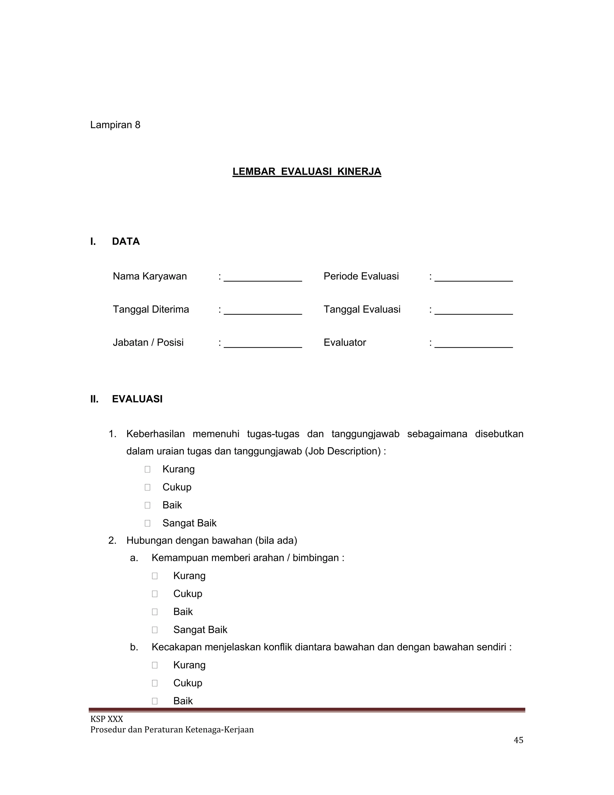KSP XXX 
Prosedur dan Peraturan Ketenaga‐Kerjaan 
   45 
Lampiran 8
LEMBAR EVALUASI KINERJA
I. DATA
Nama Karyawan : ______________ Periode Evaluasi : ______________
Tanggal Diterima : ______________ Tanggal Evaluasi : ______________
Jabatan / Posisi : ______________ Evaluator : ______________
II. EVALUASI
1. Keberhasilan memenuhi tugas-tugas dan tanggungjawab sebagaimana disebutkan
dalam uraian tugas dan tanggungjawab (Job Description) :
Kurang
Cukup
Baik
Sangat Baik
2. Hubungan dengan bawahan (bila ada)
a. Kemampuan memberi arahan / bimbingan :
Kurang
Cukup
Baik
Sangat Baik
b. Kecakapan menjelaskan konflik diantara bawahan dan dengan bawahan sendiri :
Kurang
Cukup
Baik
 