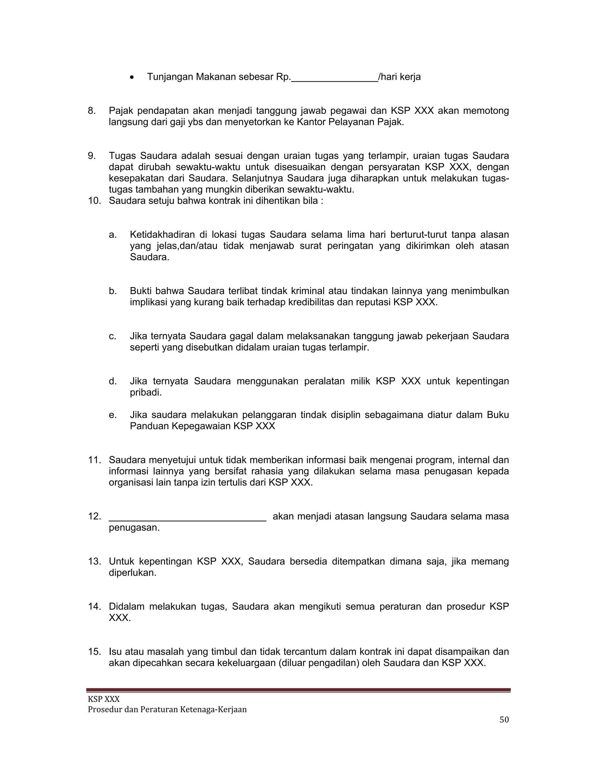 KSP XXX 
Prosedur dan Peraturan Ketenaga‐Kerjaan 
   50 
• Tunjangan Makanan sebesar Rp.________________/hari kerja
8. Pajak pendapatan akan menjadi tanggung jawab pegawai dan KSP XXX akan memotong
langsung dari gaji ybs dan menyetorkan ke Kantor Pelayanan Pajak.
9. Tugas Saudara adalah sesuai dengan uraian tugas yang terlampir, uraian tugas Saudara
dapat dirubah sewaktu-waktu untuk disesuaikan dengan persyaratan KSP XXX, dengan
kesepakatan dari Saudara. Selanjutnya Saudara juga diharapkan untuk melakukan tugas-
tugas tambahan yang mungkin diberikan sewaktu-waktu.
10. Saudara setuju bahwa kontrak ini dihentikan bila :
a. Ketidakhadiran di lokasi tugas Saudara selama lima hari berturut-turut tanpa alasan
yang jelas,dan/atau tidak menjawab surat peringatan yang dikirimkan oleh atasan
Saudara.
b. Bukti bahwa Saudara terlibat tindak kriminal atau tindakan lainnya yang menimbulkan
implikasi yang kurang baik terhadap kredibilitas dan reputasi KSP XXX.
c. Jika ternyata Saudara gagal dalam melaksanakan tanggung jawab pekerjaan Saudara
seperti yang disebutkan didalam uraian tugas terlampir.
d. Jika ternyata Saudara menggunakan peralatan milik KSP XXX untuk kepentingan
pribadi.
e. Jika saudara melakukan pelanggaran tindak disiplin sebagaimana diatur dalam Buku
Panduan Kepegawaian KSP XXX
11. Saudara menyetujui untuk tidak memberikan informasi baik mengenai program, internal dan
informasi lainnya yang bersifat rahasia yang dilakukan selama masa penugasan kepada
organisasi lain tanpa izin tertulis dari KSP XXX.
12. _____________________________ akan menjadi atasan langsung Saudara selama masa
penugasan.
13. Untuk kepentingan KSP XXX, Saudara bersedia ditempatkan dimana saja, jika memang
diperlukan.
14. Didalam melakukan tugas, Saudara akan mengikuti semua peraturan dan prosedur KSP
XXX.
15. Isu atau masalah yang timbul dan tidak tercantum dalam kontrak ini dapat disampaikan dan
akan dipecahkan secara kekeluargaan (diluar pengadilan) oleh Saudara dan KSP XXX.
 