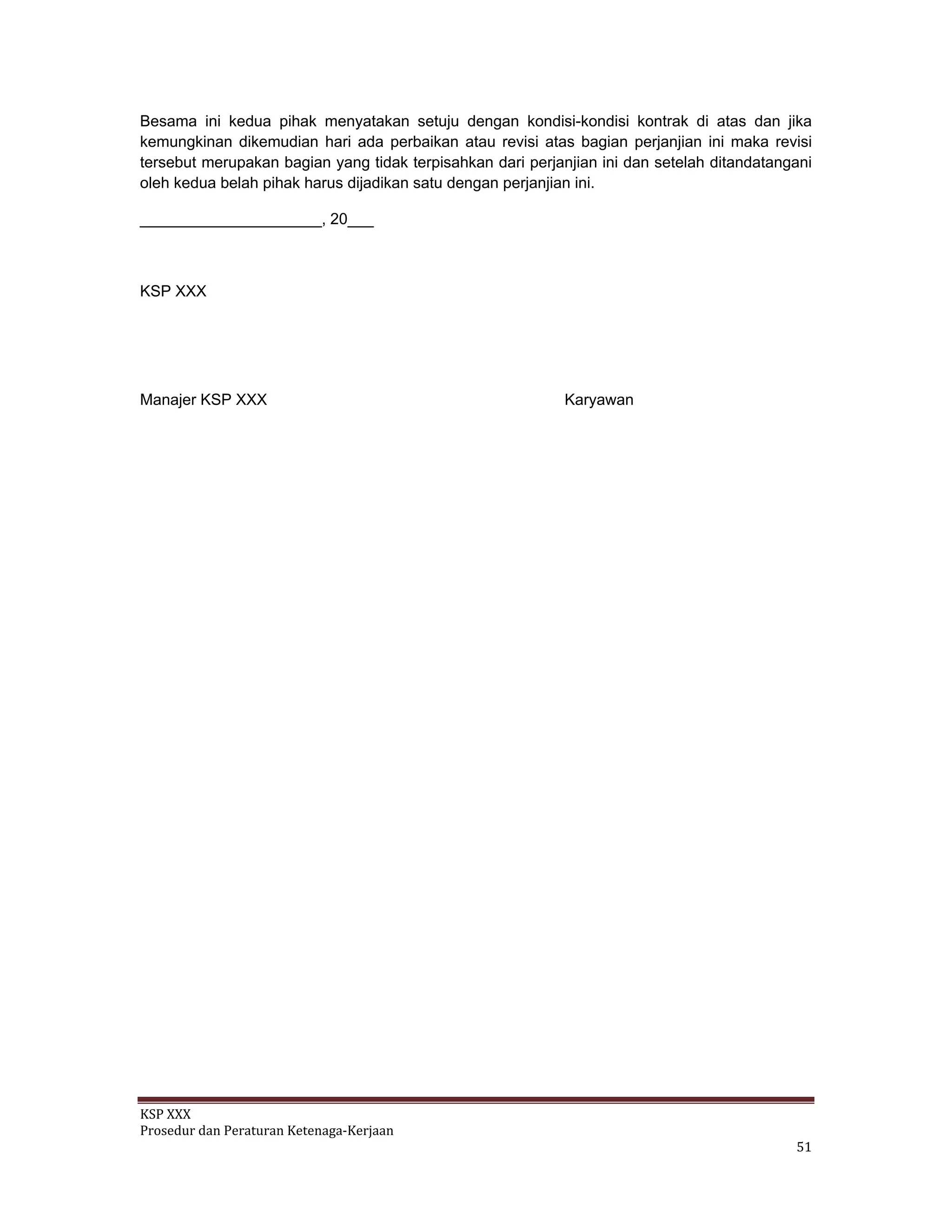 KSP XXX 
Prosedur dan Peraturan Ketenaga‐Kerjaan 
   51 
Besama ini kedua pihak menyatakan setuju dengan kondisi-kondisi kontrak di atas dan jika
kemungkinan dikemudian hari ada perbaikan atau revisi atas bagian perjanjian ini maka revisi
tersebut merupakan bagian yang tidak terpisahkan dari perjanjian ini dan setelah ditandatangani
oleh kedua belah pihak harus dijadikan satu dengan perjanjian ini.
_____________________, 20___
KSP XXX
Manajer KSP XXX Karyawan
 
