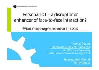 Personal ICT – a disruptor or
enhancer of face-to-face interaction?
@Uni. OldenburgOberseminar 11.4.2017
Thomas Olsson
Tampere University ofTechnology
Lab. Of Pervasive Computing
Unit of Human-Centered Technology (IHTE)
Thomas.olsson@tut.fi
hti-tampere.fi
 